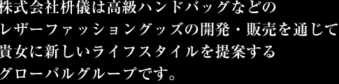 株式会社枡儀は高級ハンドバッグなどのレザーファッショングッズの開発・販売を通じて貴女に新しいライフスタイルを提案するグローバルグループです。